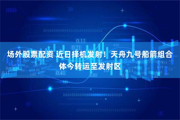 场外股票配资 近日择机发射！天舟九号船箭组合体今转运至发射区
