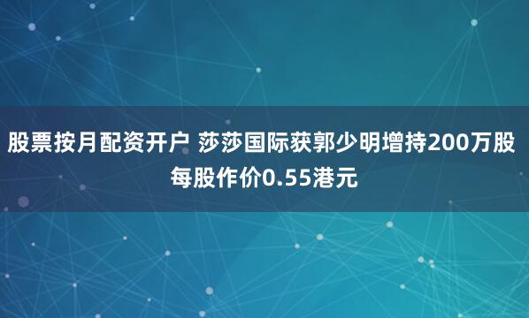 股票按月配资开户 莎莎国际获郭少明增持200万股 每股作价0.55港元