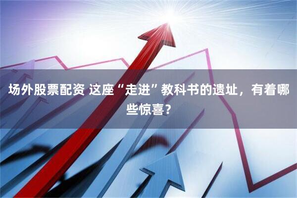 场外股票配资 这座“走进”教科书的遗址，有着哪些惊喜？