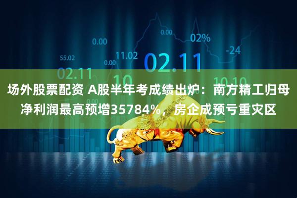场外股票配资 A股半年考成绩出炉：南方精工归母净利润最高预增35784%，房企成预亏重灾区