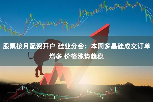 股票按月配资开户 硅业分会：本周多晶硅成交订单增多 价格涨势趋稳
