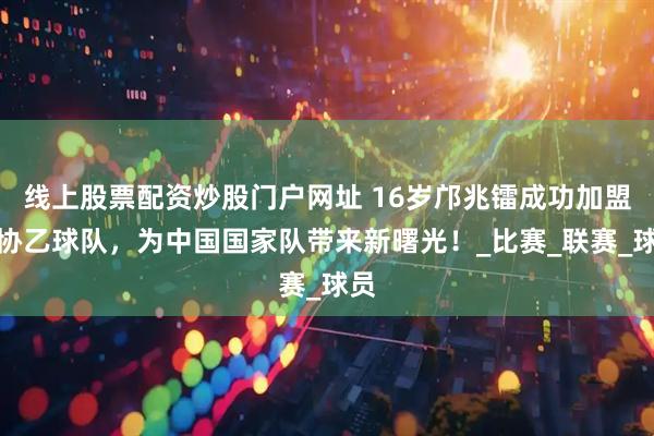 线上股票配资炒股门户网址 16岁邝兆镭成功加盟西协乙球队,为中国国家队带来新曙光!_比赛_联赛_球员