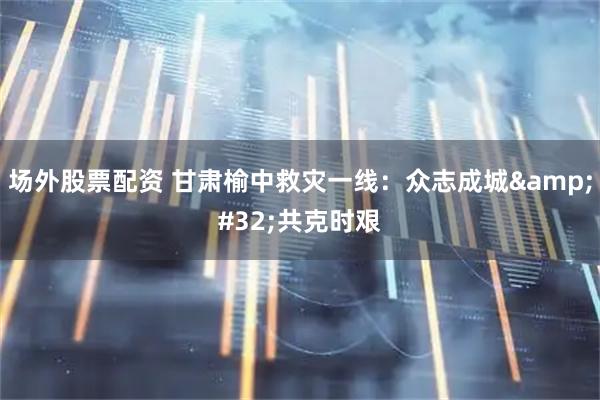 场外股票配资 甘肃榆中救灾一线：众志成城&#32;共克时艰