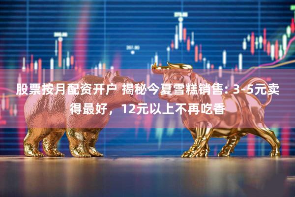 股票按月配资开户 揭秘今夏雪糕销售: 3-5元卖得最好，12元以上不再吃香
