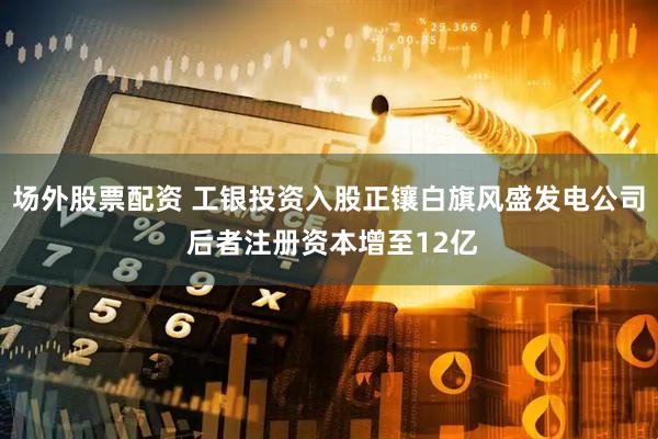 场外股票配资 工银投资入股正镶白旗风盛发电公司 后者注册资本增至12亿