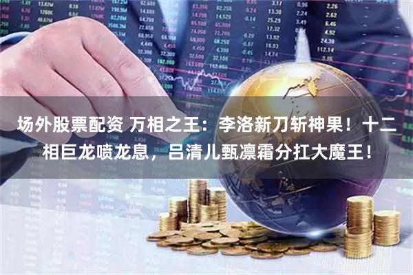 场外股票配资 万相之王：李洛新刀斩神果！十二相巨龙喷龙息，吕清儿甄凛霜分扛大魔王！