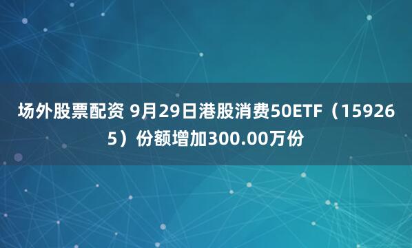 场外股票配资 9月29日港股消费50ETF（159265）份额增加300.00万份