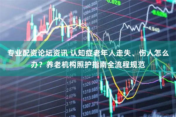 专业配资论坛资讯 认知症老年人走失、伤人怎么办?养老机构照护指南全流程规范