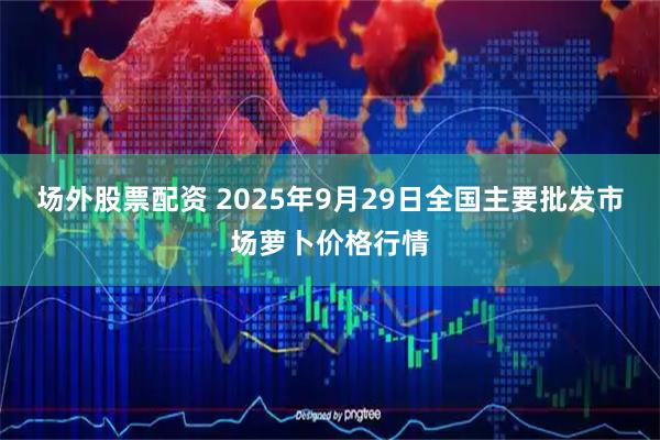 场外股票配资 2025年9月29日全国主要批发市场萝卜价格行情
