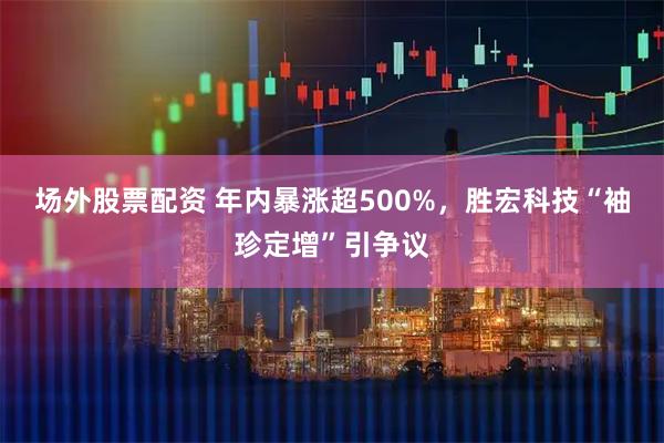 场外股票配资 年内暴涨超500%，胜宏科技“袖珍定增”引争议