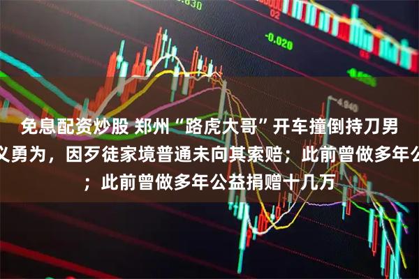 免息配资炒股 郑州“路虎大哥”开车撞倒持刀男子,被认定见义勇为,因歹徒家境普通未向其索赔;此前曾做多年公益捐赠十几万