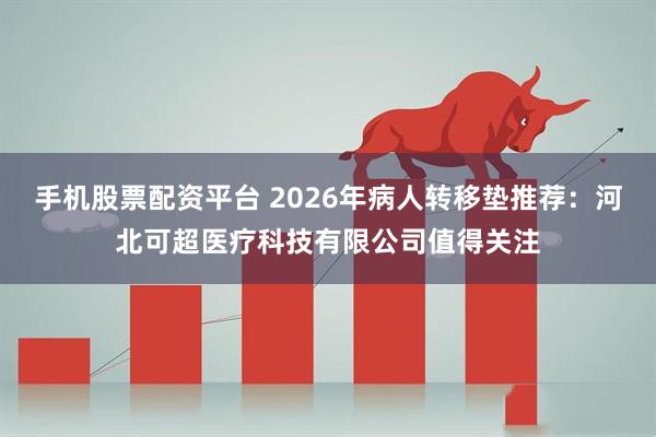手机股票配资平台 2026年病人转移垫推荐:河北可超医疗科技有限公司值得关注