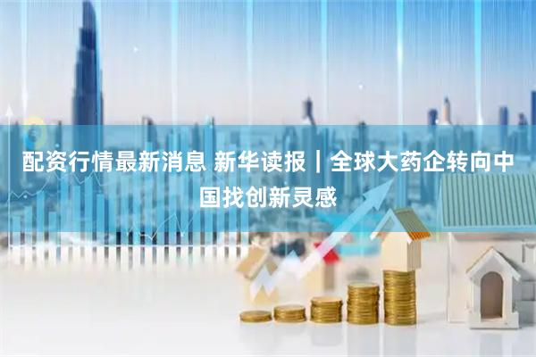 配资行情最新消息 新华读报｜全球大药企转向中国找创新灵感
