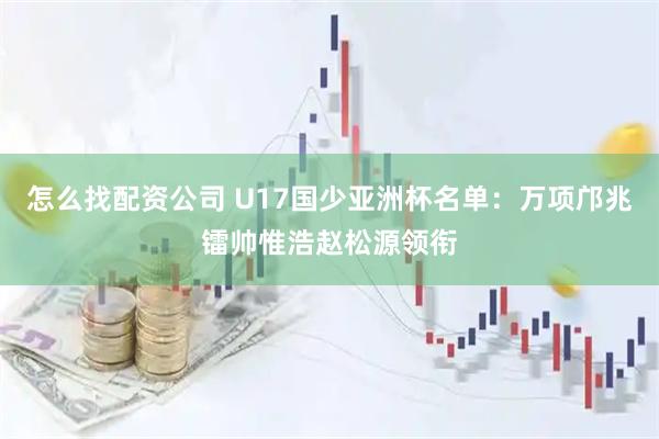 怎么找配资公司 U17国少亚洲杯名单:万项邝兆镭帅惟浩赵松源领衔