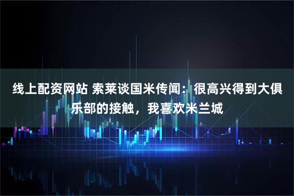 线上配资网站 索莱谈国米传闻：很高兴得到大俱乐部的接触，我喜欢米兰城