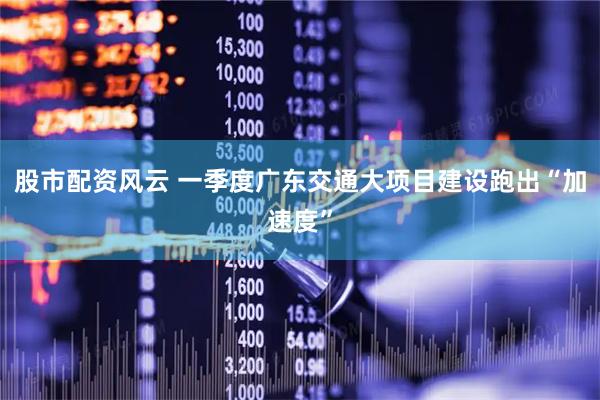 股市配资风云 一季度广东交通大项目建设跑出“加速度”
