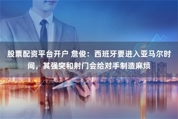 股票配资平台开户 詹俊:西班牙要进入亚马尔时间,其强突和射门会给对手制造麻烦