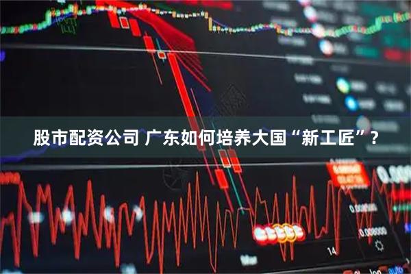 股市配资公司 广东如何培养大国“新工匠”？